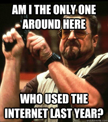 AM I THE ONLY ONE AROUND HERE  who used the internet last year? - AM I THE ONLY ONE AROUND HERE  who used the internet last year?  Misc