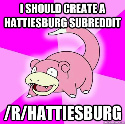 I should create a Hattiesburg subreddit /r/hattiesburg  Slowpoke