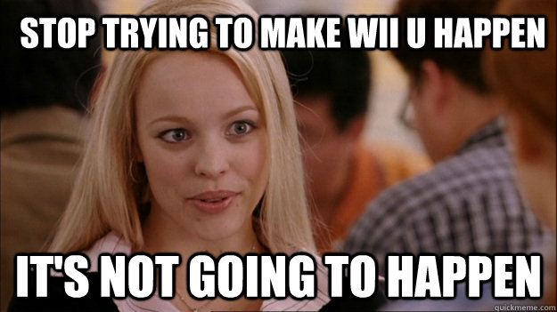 Stop trying to make wii u happen It's not going to happen - Stop trying to make wii u happen It's not going to happen  Mean Girls Carleton