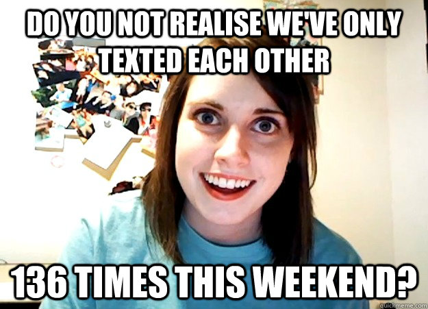 Do you not realise we've only texted each other 136 times this weekend? - Do you not realise we've only texted each other 136 times this weekend?  Overly Attached Girlfriend