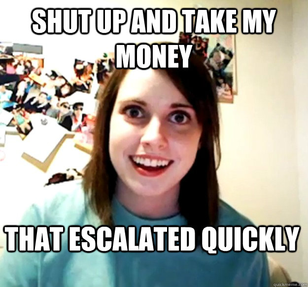 Shut up and take my money that escalated quickly  Overly Attached Girlfriend