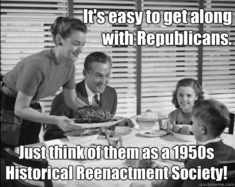 It's easy to get along 
with Republicans. Just think of them as a 1950s 
Historical Reenactment Society!  1950s Republicans