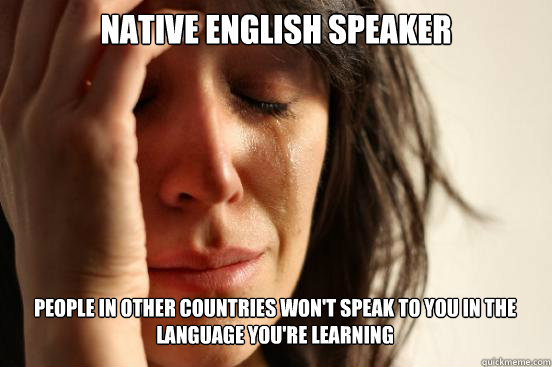 Native English Speaker
 People in other countries won't speak to you in the language you're learning  First World Problems