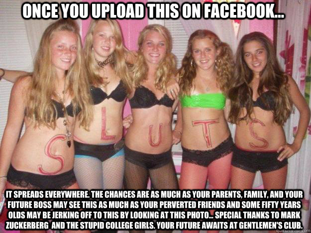 once you upload this on facebook... it spreads everywhere. the chances are as much as your parents, family, and your future boss may see this as much as your perverted friends and some fifty years olds may be jerking off to this by looking at this photo..  