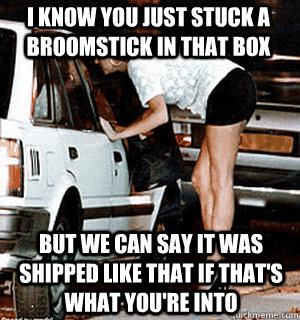 I know you just stuck a broomstick in that box But we can say it was shipped like that if that's what you're into  Karma Whore