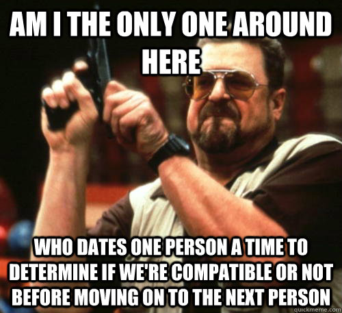 Am i the only one around here Who dates one person a time to determine if we're compatible or not before moving on to the next person - Am i the only one around here Who dates one person a time to determine if we're compatible or not before moving on to the next person  Am I The Only One Around Here