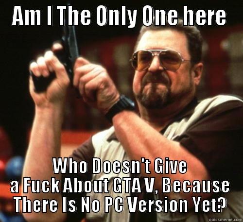 AM I THE ONLY ONE HERE WHO DOESN'T GIVE A FUCK ABOUT GTA V, BECAUSE THERE IS NO PC VERSION YET? Am I The Only One Around Here
