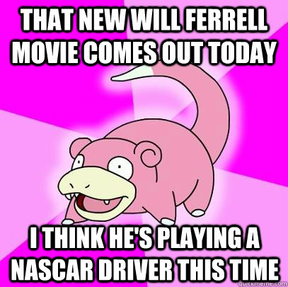 That new will Ferrell movie comes out today  I think he's playing a nascar driver this time  Slowpoke