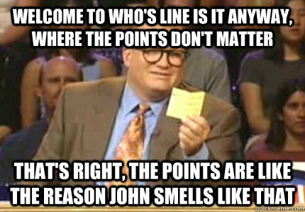 WELCOME to Who's line is it anyway, where the points don't matter That's right, the points are like the reason John smells like that  Whose Line