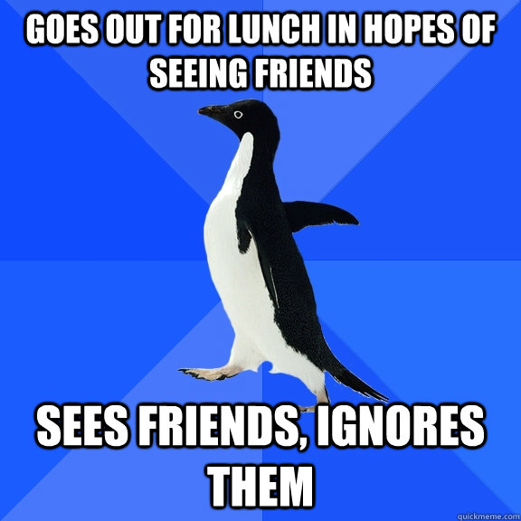 Goes out for lunch in hopes of seeing friends Sees friends, ignores them  Socially Awkward Penguin