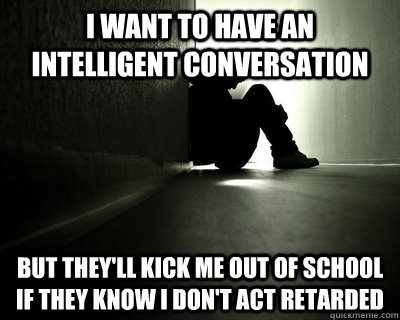 I want to have an intelligent conversation But they'll kick me out of school if they know I don't act retarded - I want to have an intelligent conversation But they'll kick me out of school if they know I don't act retarded  First world summer problems