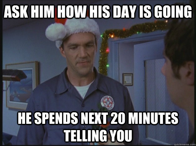 ASK HIM HOW HIS DAY IS GOING he spends next 20 minutes telling you  
