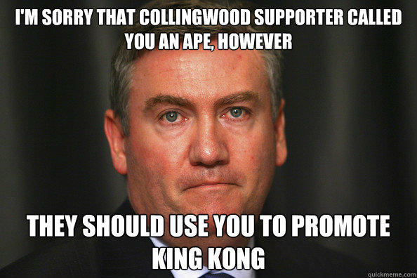 I'm sorry that Collingwood supporter called you an ape, however They should use you to promote King Kong - I'm sorry that Collingwood supporter called you an ape, however They should use you to promote King Kong  Eddie McGuire