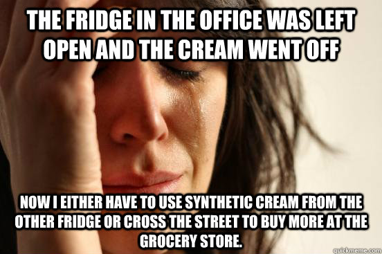 The fridge in the office was left open and the cream went off Now I either have to use synthetic cream from the other fridge or cross the street to buy more at the grocery store.  First World Problems