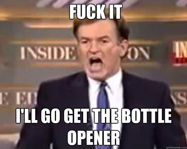 FUCK IT I'LL go get the bottle opener  fuck it bill
