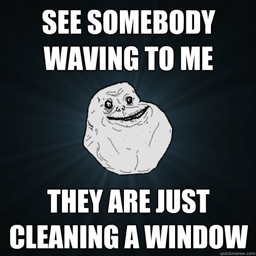 see Somebody waving to me  they are just cleaning a window  Forever Alone