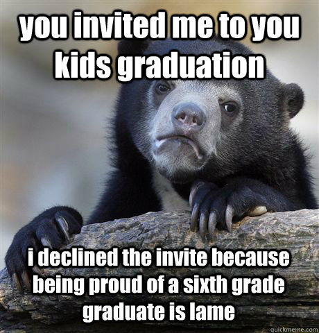 you invited me to you kids graduation i declined the invite because being proud of a sixth grade graduate is lame  Confession Bear