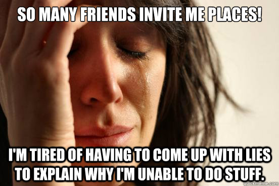 So many friends invite me places! I'm tired of having to come up with lies to explain why I'm unable to do stuff.  First World Problems