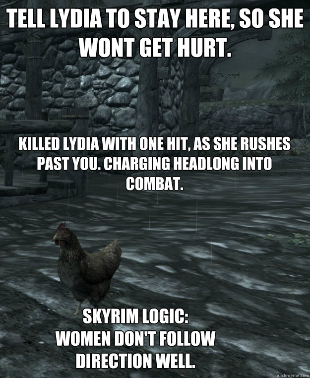 Tell Lydia to stay here, so she wont get hurt. Killed Lydia with one hit, as she rushes past you. Charging headlong into combat. Skyrim logic:
women don't follow direction well. - Tell Lydia to stay here, so she wont get hurt. Killed Lydia with one hit, as she rushes past you. Charging headlong into combat. Skyrim logic:
women don't follow direction well.  Skyrim Logic
