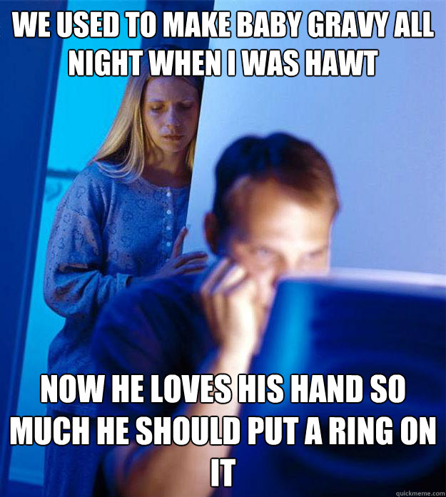 We used to make baby gravy all night when I was hawt now he loves his hand so much he should put a ring on it  Redditors Wife