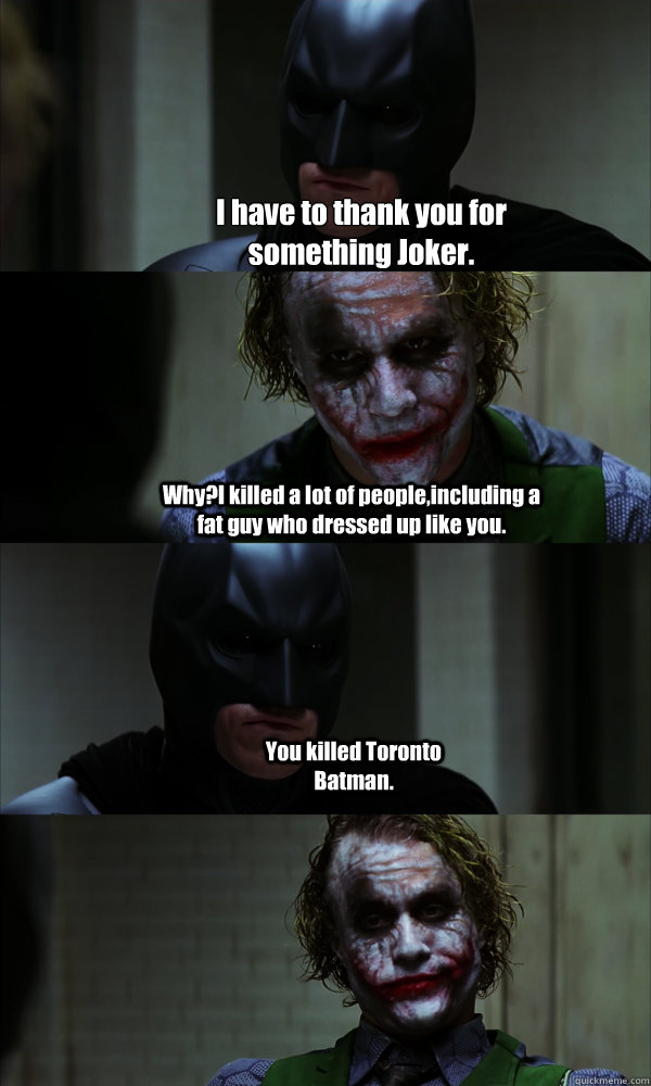 I have to thank you for something Joker. Why?I killed a lot of people,including a fat guy who dressed up like you. You killed Toronto Batman.  