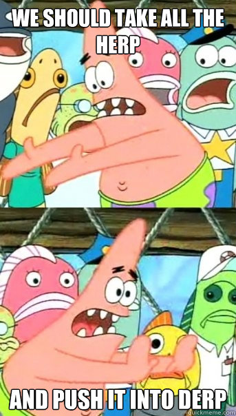 We should take all the herp and push it into derp  Push it somewhere else Patrick