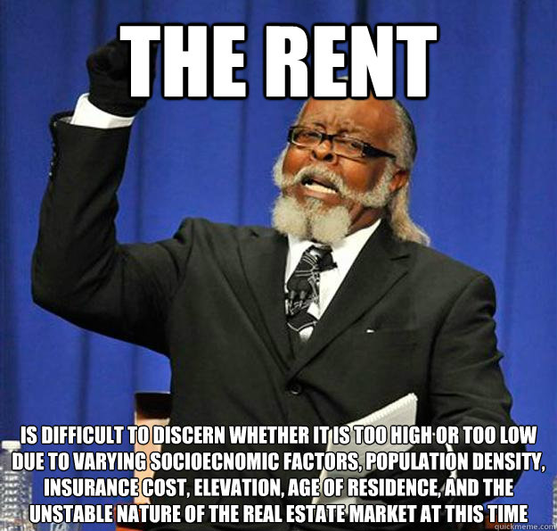 THE RENT is difficult to discern whether it is too high or too low due to varying socioecnomic factors, population density, insurance cost, elevation, age of residence, and the unstable nature of the real estate market at this time  Jimmy McMillan