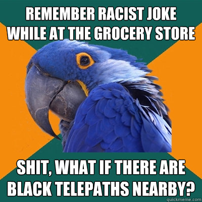 Remember racist joke while at the grocery store Shit, what if there are black telepaths nearby?  Paranoid Parrot