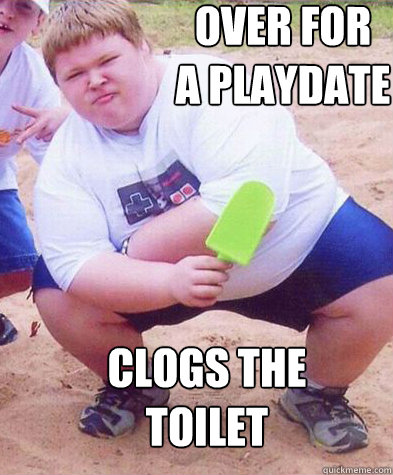 over for 
a playdate clogs the toilet  Fat kid clogs the toilet