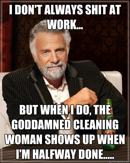 I don't always shit at work... But when I do, the goddamned cleaning woman shows up when I'm halfway done.....  The Most Interesting Man In The World