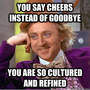 You say cheers instead of goodbye you are so cultured and refined  Condescending Wonka