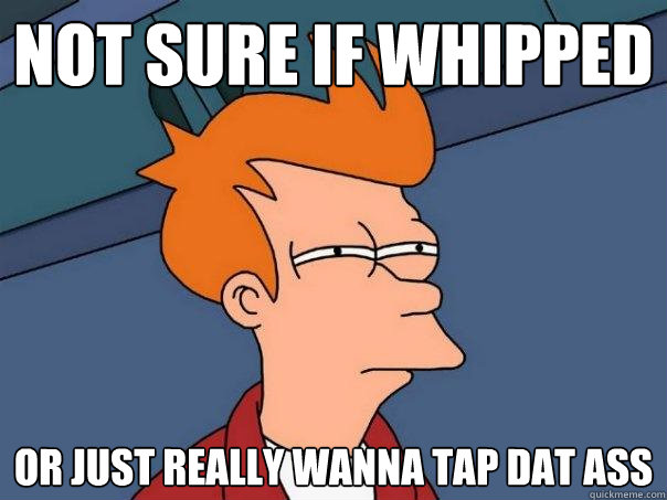 not sure if whipped or just really wanna tap dat ass  Futurama Fry