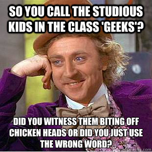 so you call the studious kids in the claSS 'GEEKS'? DID YOU WITNESS THEM BITING OFF CHICKEN HEADS OR DID YOU JUST USE THE WRONG WORD? - so you call the studious kids in the claSS 'GEEKS'? DID YOU WITNESS THEM BITING OFF CHICKEN HEADS OR DID YOU JUST USE THE WRONG WORD?  Condescending Wonka