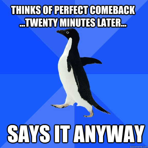 Thinks of perfect comeback ...twenty minutes later...  says it anyway  Socially Awkward Penguin