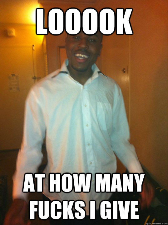 Looook at how many fucks i give  