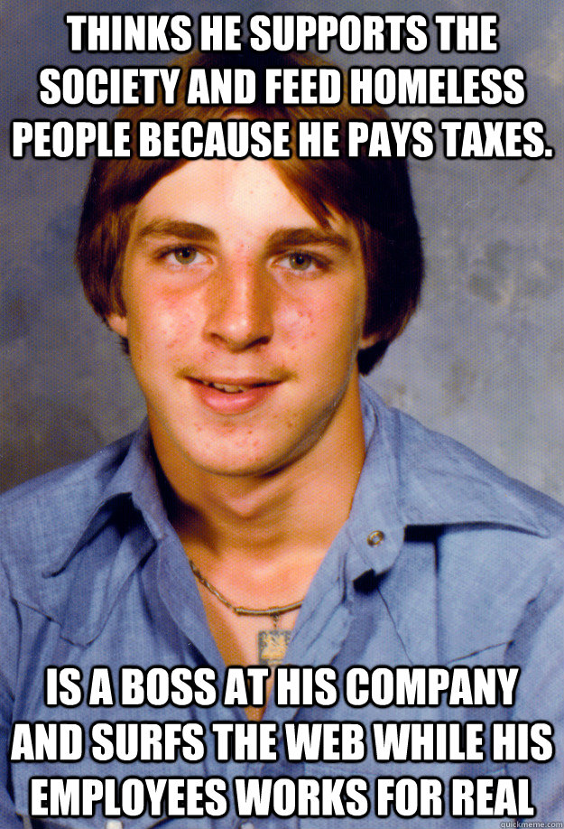 Thinks he supports the society and feed homeless people because he pays taxes. Is a boss at his company and surfs the web while his employees works for real - Thinks he supports the society and feed homeless people because he pays taxes. Is a boss at his company and surfs the web while his employees works for real  Old Economy Steven