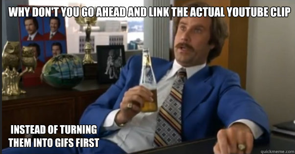 Why don't you go ahead and link the actual youtube clip Instead of Turning them into Gifs first  Ron Burgandy escalated quickly