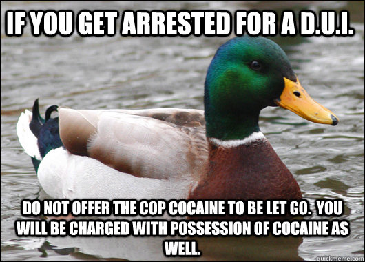 if you get arrested for a d.u.i. do not offer the cop cocaine to be let go.  You will be charged with possession of cocaine as well. - if you get arrested for a d.u.i. do not offer the cop cocaine to be let go.  You will be charged with possession of cocaine as well.  Actual Advice Mallard