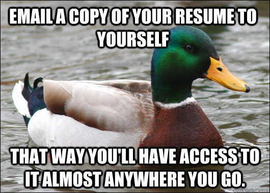 Email a copy of your resume to yourself That way you'll have access to it almost anywhere you go.  Actual Advice Mallard