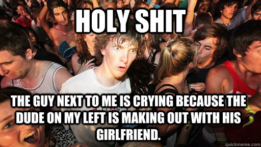 Holy shit The guy next to me is crying because the dude on my left is making out with his girlfriend.  Sudden Clarity Clarence
