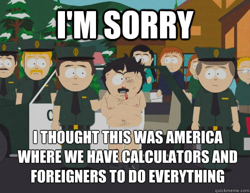 I'm sorry I thought this was america   Where we have calculators and foreigners to do everything  