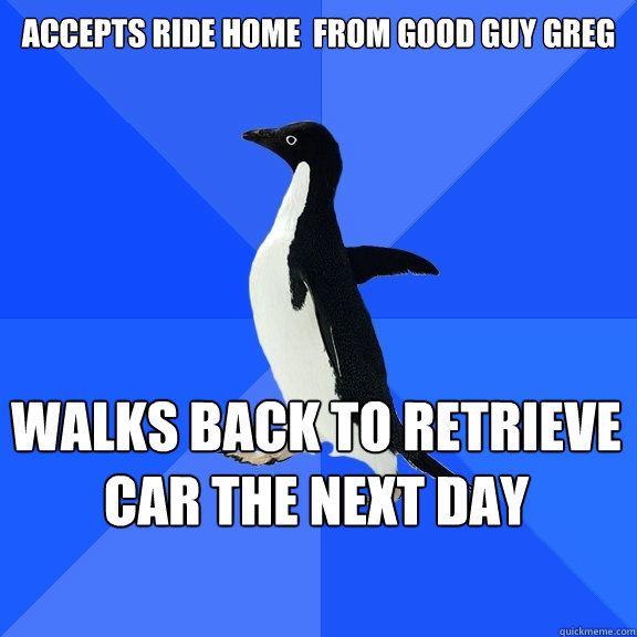 Accepts ride home  from good guy greg walks back to retrieve car the next day    Socially Awkward Penguin