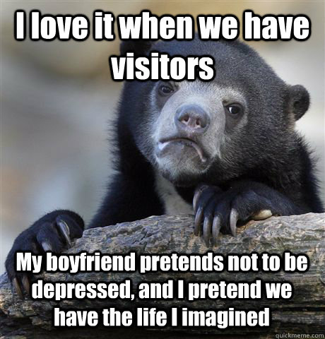 I love it when we have visitors My boyfriend pretends not to be depressed, and I pretend we have the life I imagined - I love it when we have visitors My boyfriend pretends not to be depressed, and I pretend we have the life I imagined  Confession Bear