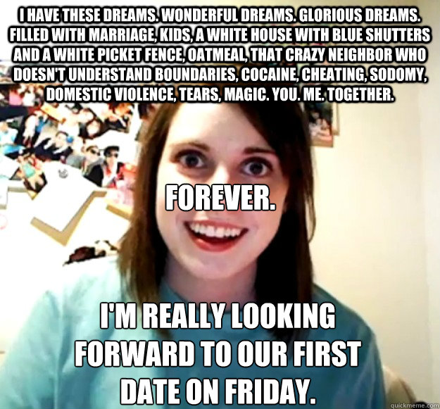 I have these dreams. wonderful dreams. glorious dreams. filled with marriage, kids, a white house with blue shutters and a white picket fence, oatmeal, that crazy neighbor who doesn't understand boundaries, cocaine, cheating, sodomy, domestic violence, te  Overly Attached Girlfriend