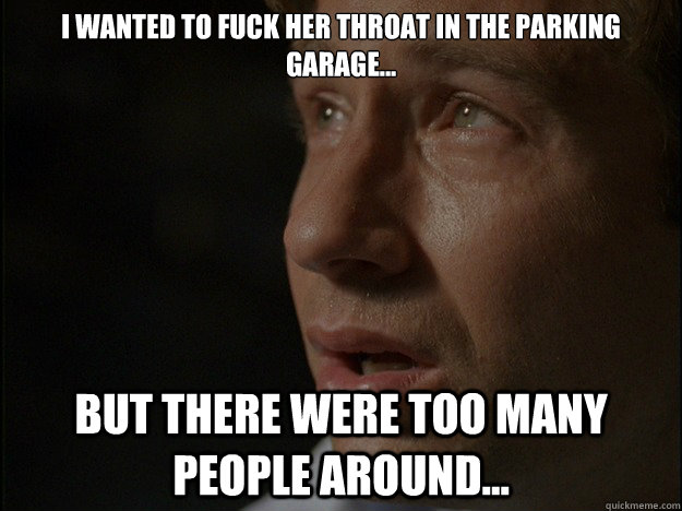 I wanted to fuck her throat in the parking garage... But there were too many people around...  