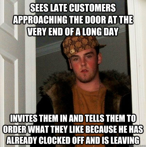 Sees late customers approaching the door at the very end of a long day Invites them in and tells them to order what they like because he has already clocked off and is leaving  Scumbag Steve