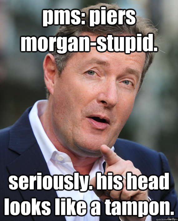 pms: piers morgan-stupid. seriously. his head looks like a tampon.  