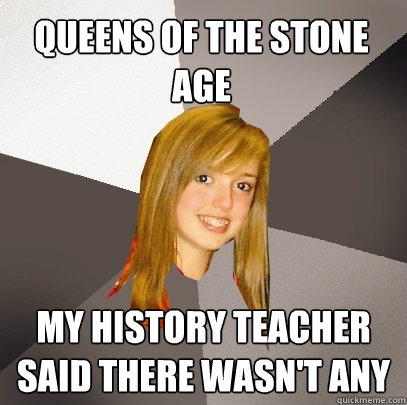 Queens of The stone age My history teacher said there wasn't any  Musically Oblivious 8th Grader