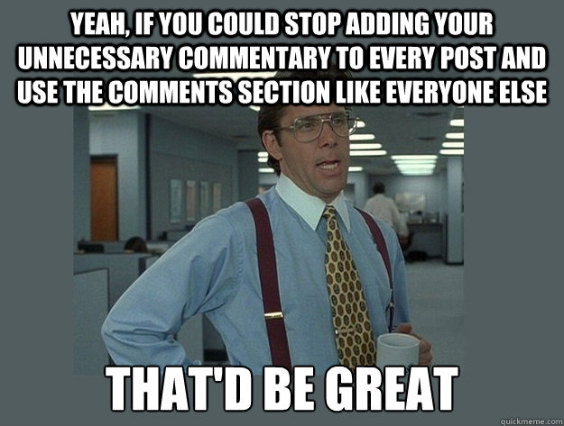Yeah, if you could stop adding your unnecessary commentary to every post and use the comments section like everyone else That'd be great  Office Space Lumbergh
