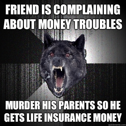 Friend is complaining about money troubles Murder his parents so he gets life insurance money  Insanity Wolf